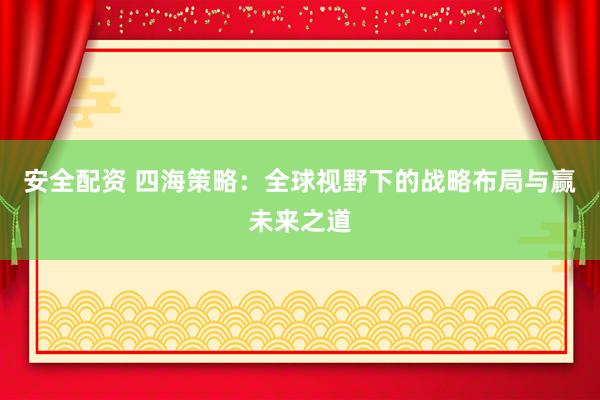 安全配资 四海策略：全球视野下的战略布局与赢未来之道