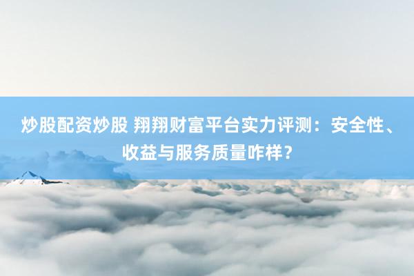 炒股配资炒股 翔翔财富平台实力评测：安全性、收益与服务质量咋样？