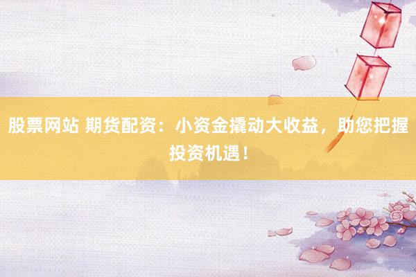 股票网站 期货配资：小资金撬动大收益，助您把握投资机遇！