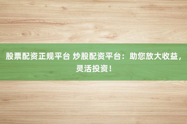股票配资正规平台 炒股配资平台：助您放大收益，灵活投资！