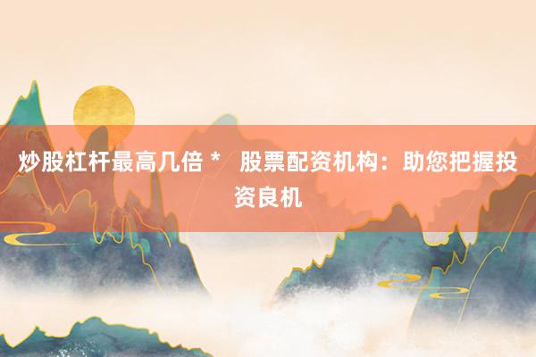 炒股杠杆最高几倍 *   股票配资机构：助您把握投资良机