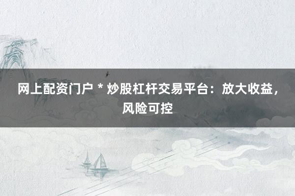 网上配资门户 * 炒股杠杆交易平台：放大收益，风险可控