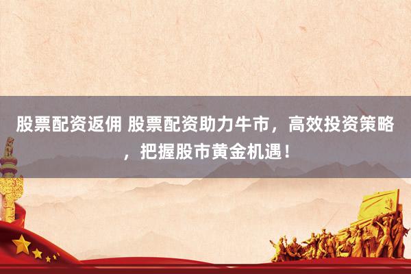股票配资返佣 股票配资助力牛市，高效投资策略，把握股市黄金机遇！
