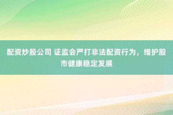 配资炒股公司 证监会严打非法配资行为，维护股市健康稳定发展