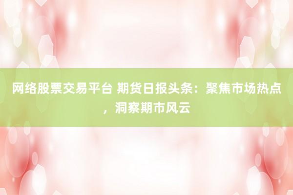 网络股票交易平台 期货日报头条：聚焦市场热点，洞察期市风云