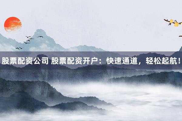 股票配资公司 股票配资开户：快速通道，轻松起航！