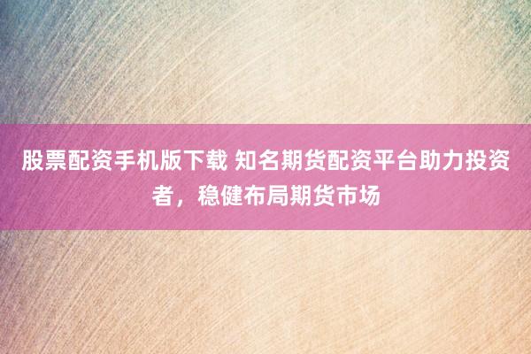 股票配资手机版下载 知名期货配资平台助力投资者，稳健布局期货市场