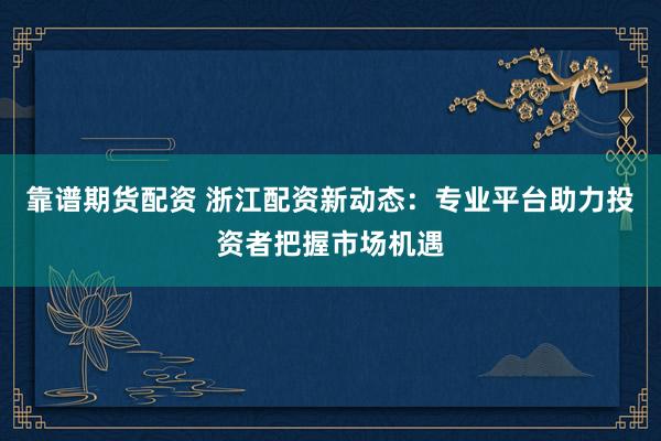 靠谱期货配资 浙江配资新动态：专业平台助力投资者把握市场机遇