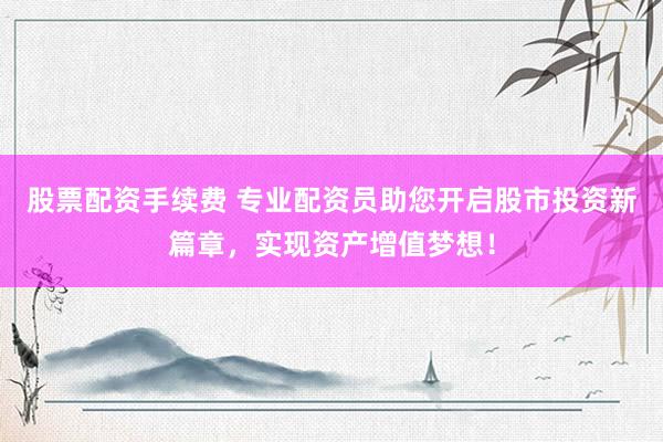 股票配资手续费 专业配资员助您开启股市投资新篇章，实现资产增值梦想！