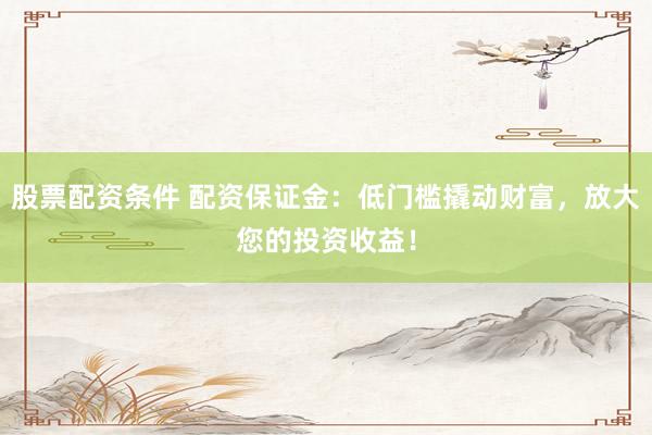 股票配资条件 配资保证金：低门槛撬动财富，放大您的投资收益！