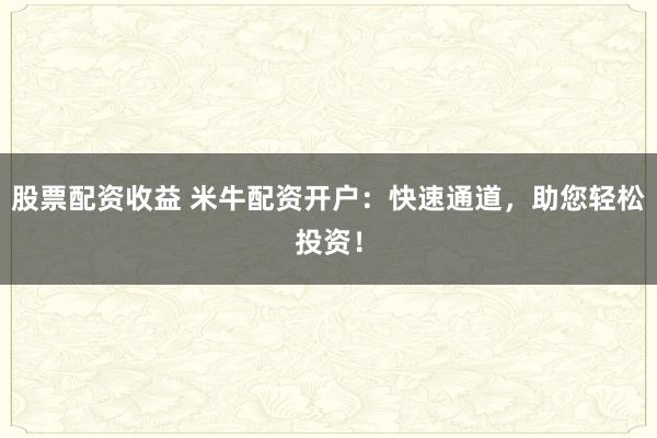 股票配资收益 米牛配资开户：快速通道，助您轻松投资！