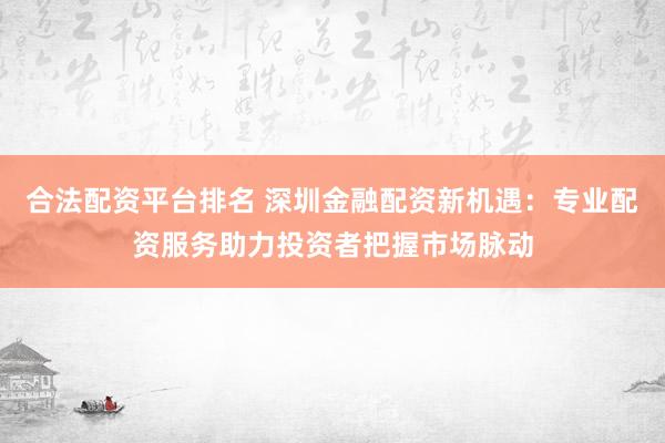 合法配资平台排名 深圳金融配资新机遇：专业配资服务助力投资者把握市场脉动