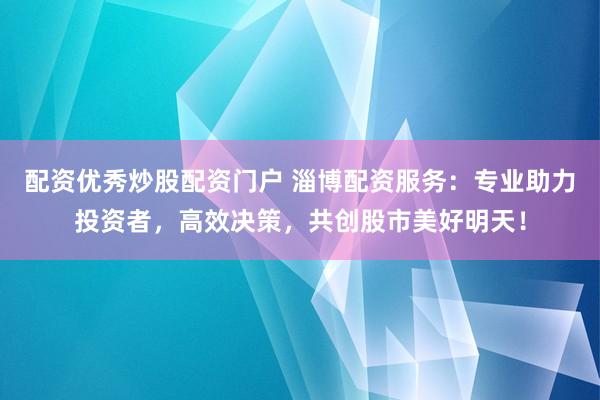 配资优秀炒股配资门户 淄博配资服务：专业助力投资者，高效决策，共创股市美好明天！