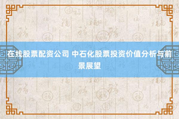 在线股票配资公司 中石化股票投资价值分析与前景展望