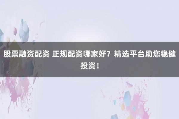 股票融资配资 正规配资哪家好？精选平台助您稳健投资！