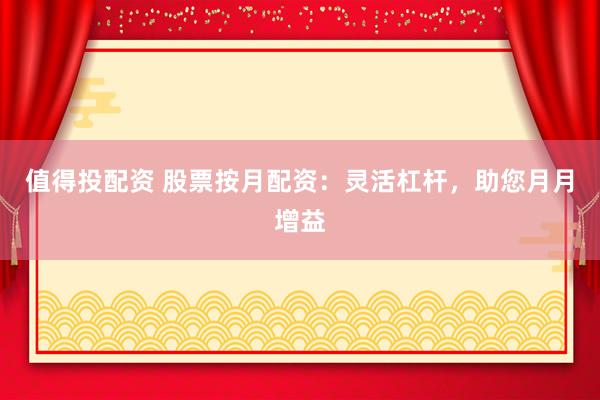 值得投配资 股票按月配资：灵活杠杆，助您月月增益