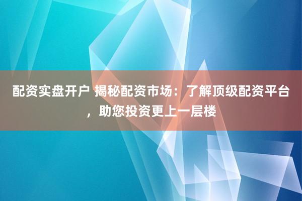 配资实盘开户 揭秘配资市场：了解顶级配资平台，助您投资更上一层楼
