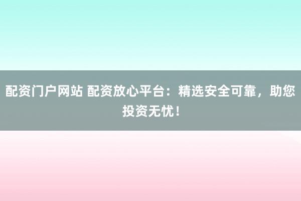 配资门户网站 配资放心平台：精选安全可靠，助您投资无忧！