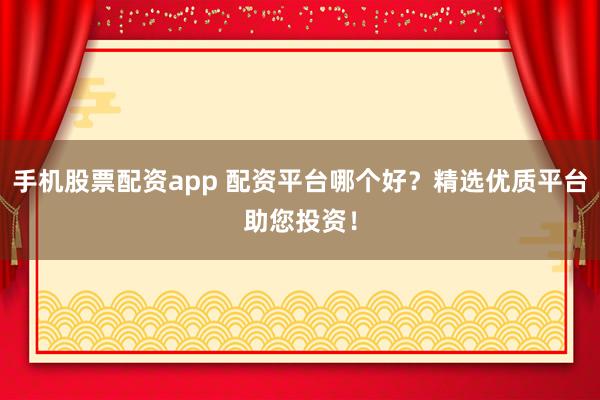 手机股票配资app 配资平台哪个好？精选优质平台助您投资！