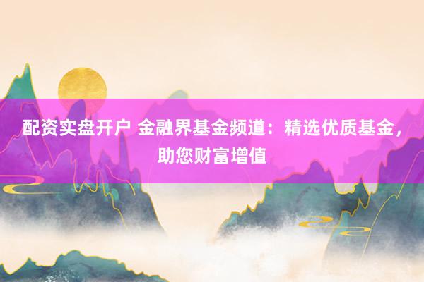 配资实盘开户 金融界基金频道：精选优质基金，助您财富增值