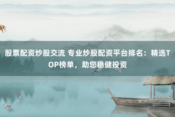 股票配资炒股交流 专业炒股配资平台排名：精选TOP榜单，助您稳健投资