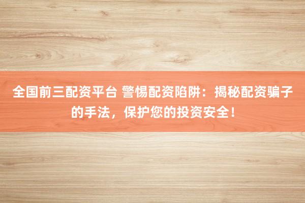 全国前三配资平台 警惕配资陷阱：揭秘配资骗子的手法，保护您的投资安全！