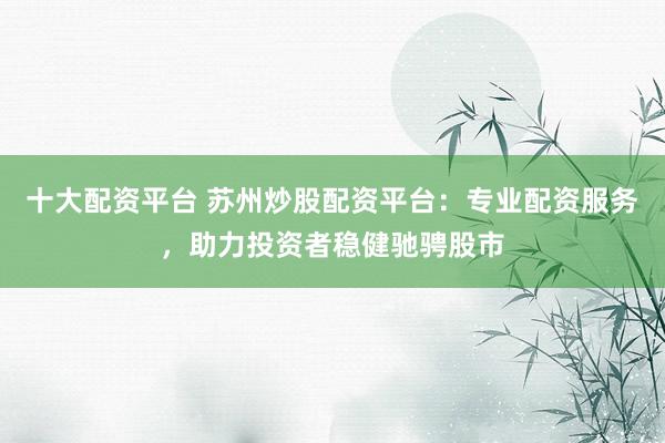 十大配资平台 苏州炒股配资平台：专业配资服务，助力投资者稳健驰骋股市