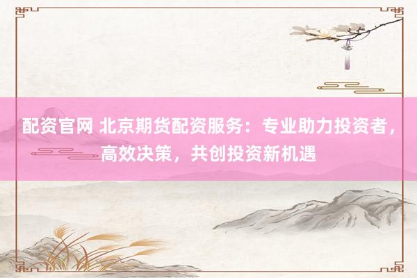 配资官网 北京期货配资服务：专业助力投资者，高效决策，共创投资新机遇