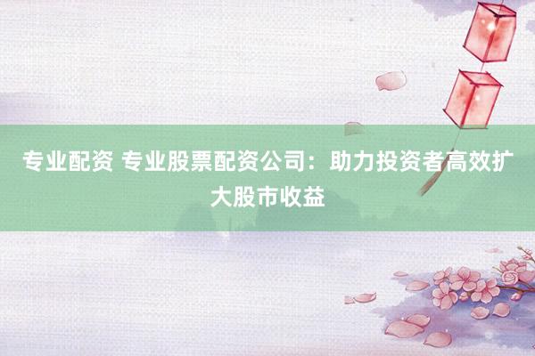 专业配资 专业股票配资公司：助力投资者高效扩大股市收益