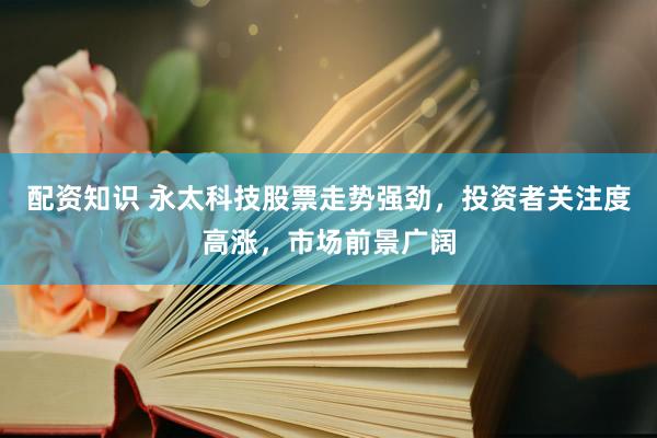 配资知识 永太科技股票走势强劲，投资者关注度高涨，市场前景广阔
