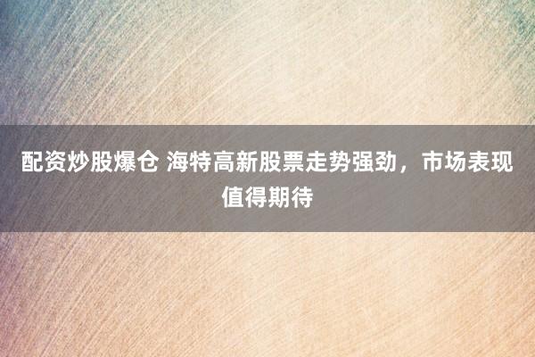 配资炒股爆仓 海特高新股票走势强劲，市场表现值得期待