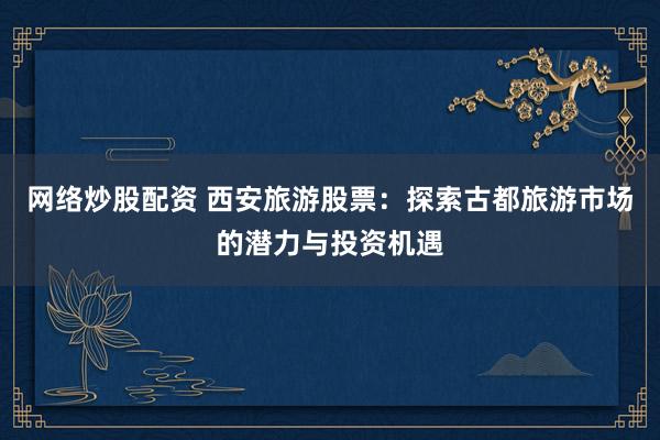 网络炒股配资 西安旅游股票：探索古都旅游市场的潜力与投资机遇