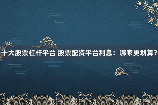 十大股票杠杆平台 股票配资平台利息：哪家更划算？
