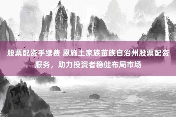 股票配资手续费 恩施土家族苗族自治州股票配资服务，助力投资者稳健布局市场
