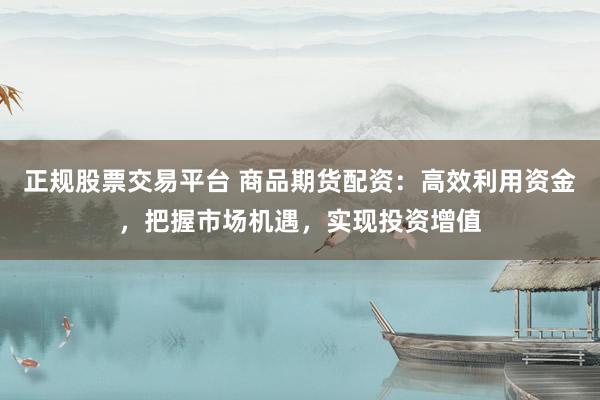 正规股票交易平台 商品期货配资：高效利用资金，把握市场机遇，实现投资增值