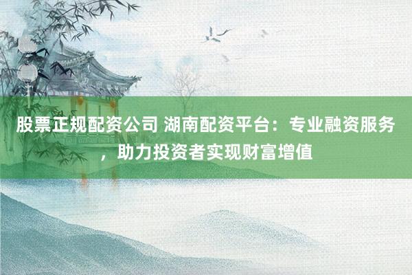 股票正规配资公司 湖南配资平台：专业融资服务，助力投资者实现财富增值