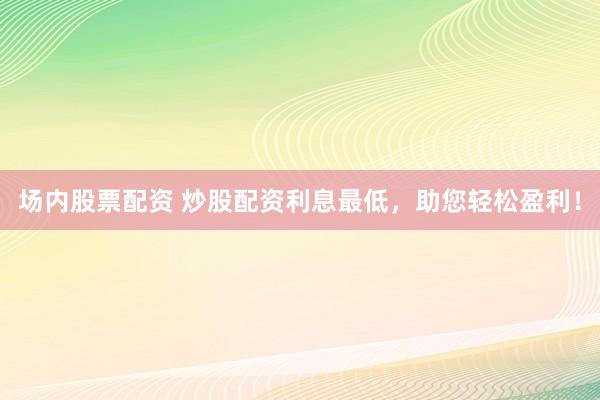 场内股票配资 炒股配资利息最低，助您轻松盈利！