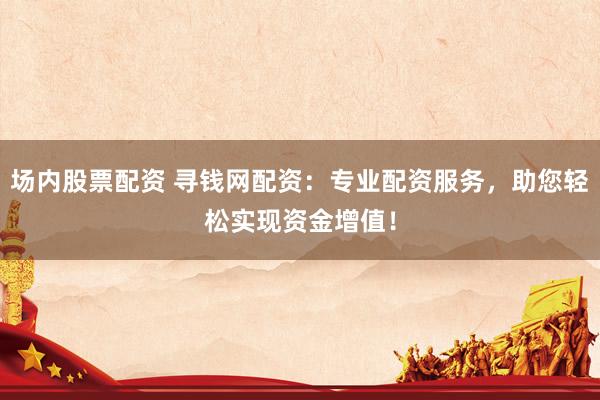 场内股票配资 寻钱网配资：专业配资服务，助您轻松实现资金增值！