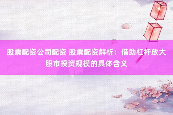 股票配资公司配资 股票配资解析：借助杠杆放大股市投资规模的具体含义