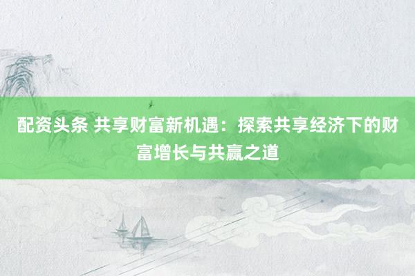 配资头条 共享财富新机遇：探索共享经济下的财富增长与共赢之道
