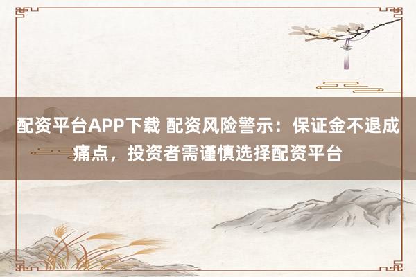 配资平台APP下载 配资风险警示：保证金不退成痛点，投资者需谨慎选择配资平台