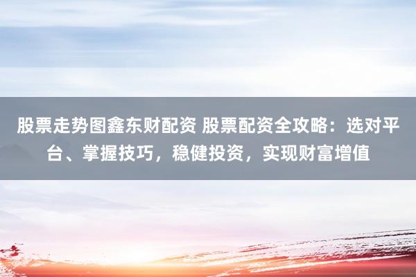 股票走势图鑫东财配资 股票配资全攻略：选对平台、掌握技巧，稳健投资，实现财富增值