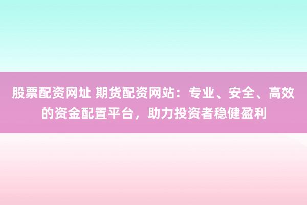 股票配资网址 期货配资网站：专业、安全、高效的资金配置平台，助力投资者稳健盈利