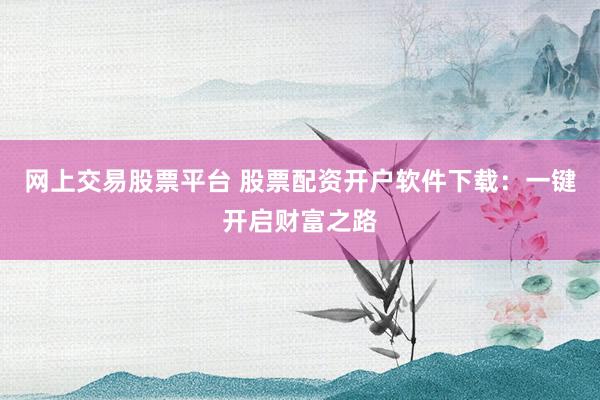 网上交易股票平台 股票配资开户软件下载：一键开启财富之路