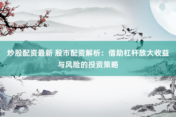 炒股配资最新 股市配资解析：借助杠杆放大收益与风险的投资策略