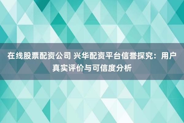 在线股票配资公司 兴华配资平台信誉探究：用户真实评价与可信度分析
