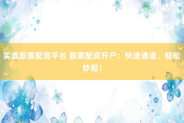 实盘股票配资平台 股票配资开户：快速通道，轻松炒股！