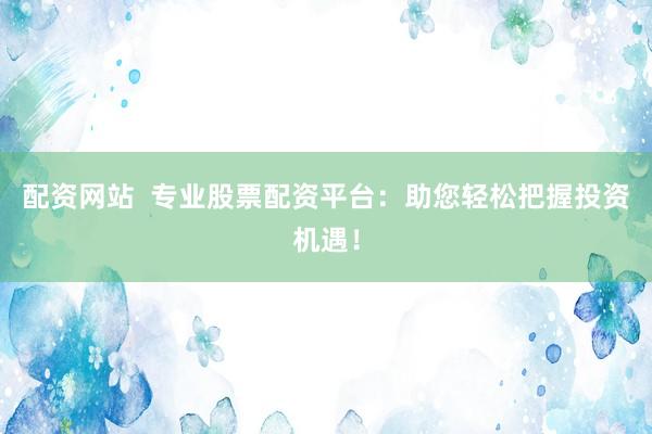 配资网站  专业股票配资平台：助您轻松把握投资机遇！