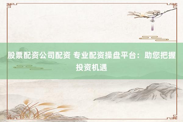 股票配资公司配资 专业配资操盘平台：助您把握投资机遇