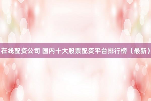 在线配资公司 国内十大股票配资平台排行榜（最新）
